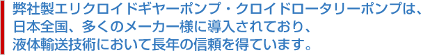 弊社製エリクロイドギヤーポンプ・クロイドロータリーポンプは、日本全国、多くのメーカー様に導入されており、液体輸送技術において長年の信頼を得ています。